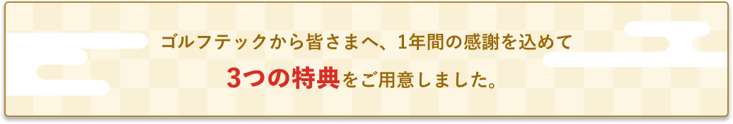 ゴルフテックから皆さまへ、1年間の感謝を込めて3つの特典をご用意しました。