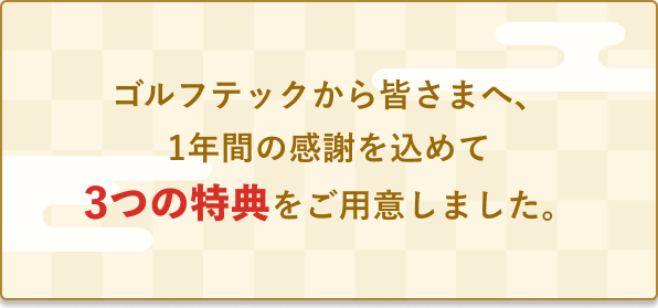 ゴルフテックから皆さまへ、1年間の感謝を込めて3つの特典をご用意しました。
