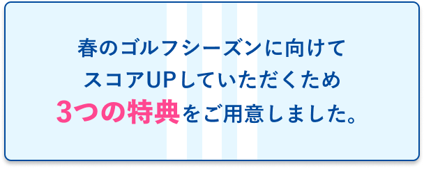 春のゴルフシーズンに向けてスコアUPしていただくため3つの特典をご用意しました！