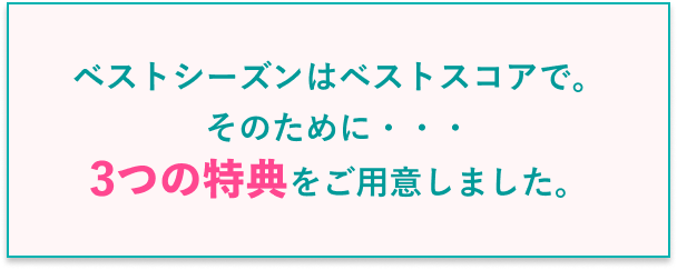 ベストシーズンはベストスコアで。そのために・・・3つの特典をご用意しました。