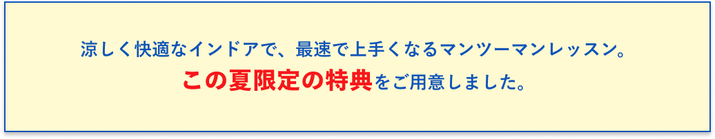 涼しく快適なインドアで、最速で上手くなるマンツーマンレッスン。この夏限定の特典をご用意しました。