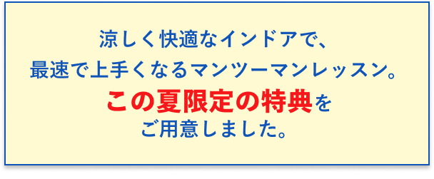 涼しく快適なインドアで、最速で上手くなるマンツーマンレッスン。この夏限定の特典をご用意しました。