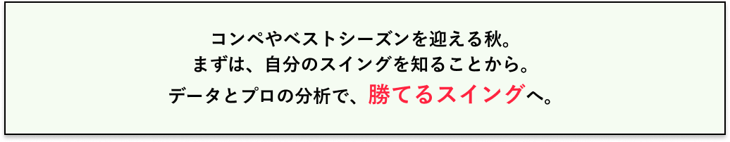 コンペやベストシーズンを迎える秋。まずは、自分のスイングを知ることから。データとプロの分析で、勝てるスイングへ。