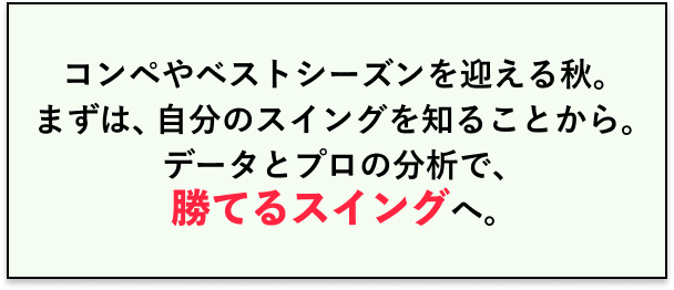コンペやベストシーズンを迎える秋。まずは、自分のスイングを知ることから。データとプロの分析で、勝てるスイングへ。